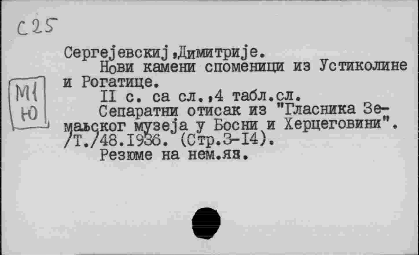 ﻿С 2. S'
Сергеj евскиj »Димитри j е.
Нови камени споменици из Устиколине гттр и Рогатице.
ІИ' II с. са сл.»4 табл.сл.
Сепаратни отисак из "Власника Зе-к——• маьског музела у Босни и Херцеговини". /Т./48.1936. (Стр.3-14).
Резюме на нем.яя.